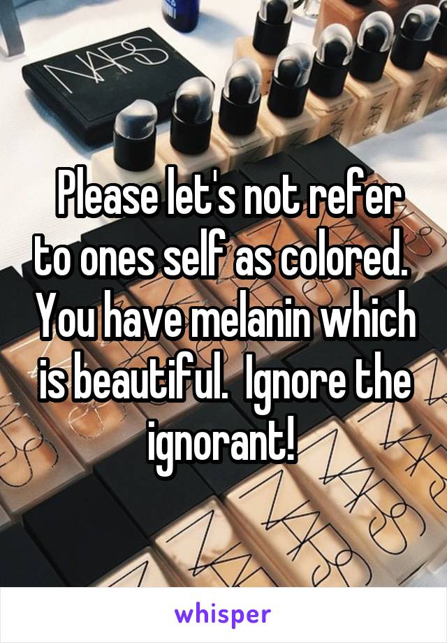  Please let's not refer to ones self as colored.  You have melanin which is beautiful.  Ignore the ignorant! 