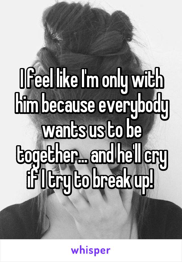 I feel like I'm only with him because everybody wants us to be together... and he'll cry if I try to break up! 