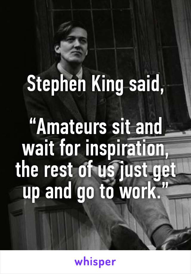 Stephen King said,

“Amateurs sit and wait for inspiration, the rest of us just get up and go to work.”