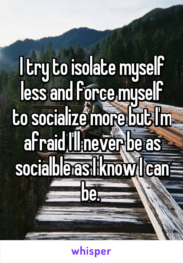 I try to isolate myself less and force myself to socialize more but I'm afraid I'll never be as socialble as I know I can be. 