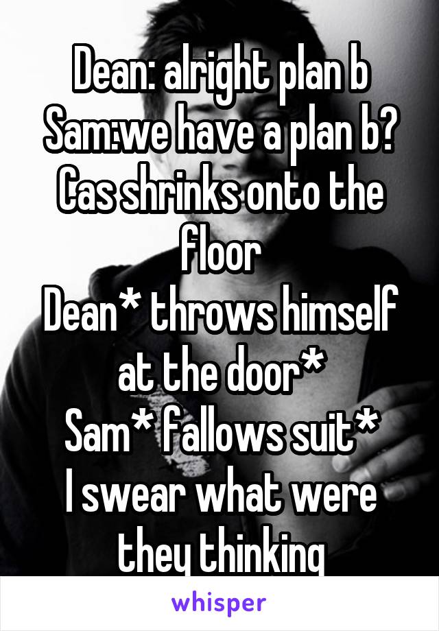 Dean: alright plan b
Sam:we have a plan b? Cas shrinks onto the floor
Dean* throws himself at the door*
Sam* fallows suit*
I swear what were they thinking