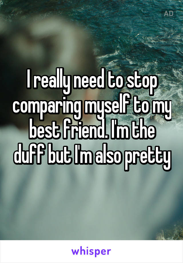 I really need to stop comparing myself to my best friend. I'm the duff but I'm also pretty 