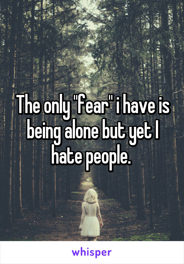 The only "fear" i have is being alone but yet I hate people. 