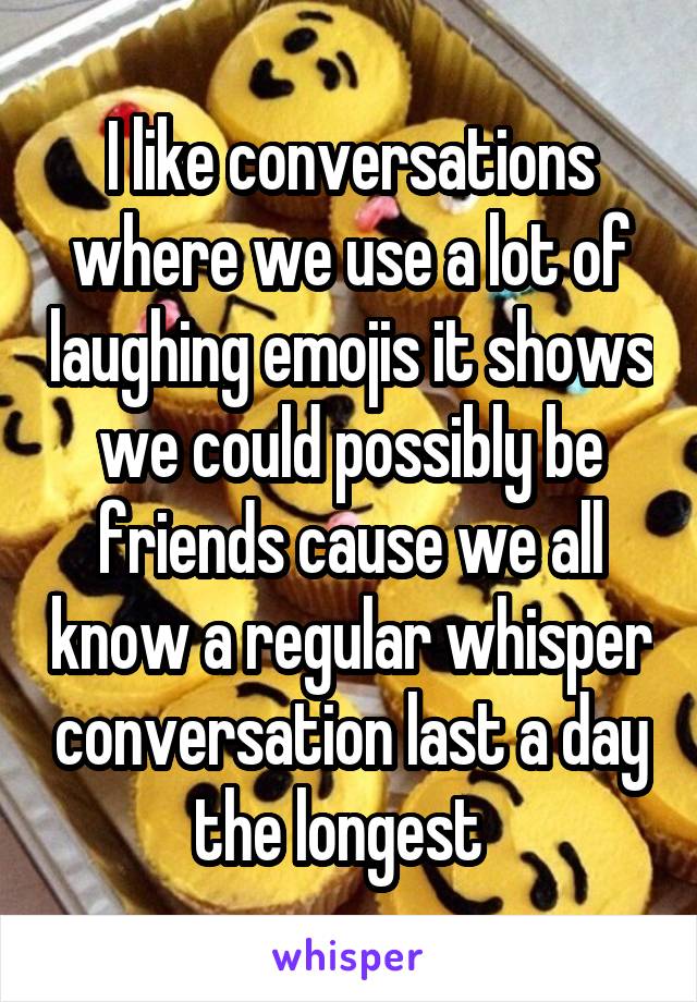 I like conversations where we use a lot of laughing emojis it shows we could possibly be friends cause we all know a regular whisper conversation last a day the longest  