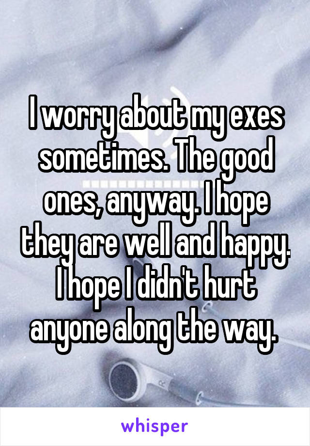 I worry about my exes sometimes. The good ones, anyway. I hope they are well and happy. I hope I didn't hurt anyone along the way. 