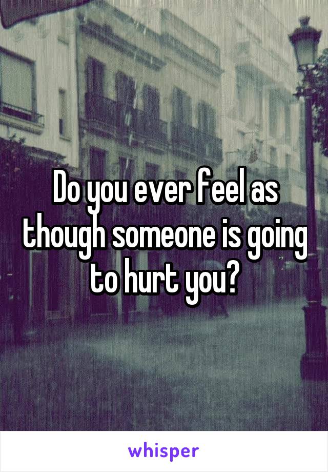 Do you ever feel as though someone is going to hurt you?