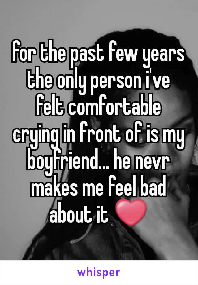 for the past few years the only person i've felt comfortable crying in front of is my boyfriend... he nevr makes me feel bad about it ❤