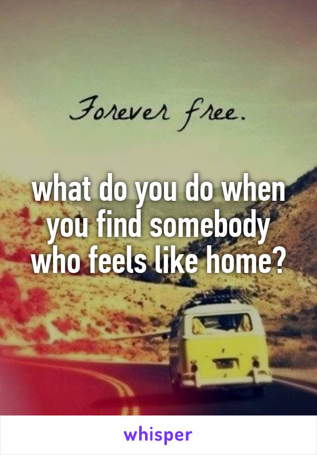 what do you do when you find somebody who feels like home?