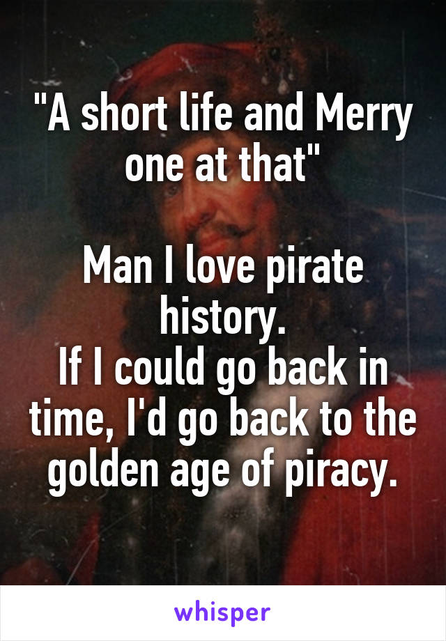 "A short life and Merry one at that"

Man I love pirate history.
If I could go back in time, I'd go back to the golden age of piracy.
