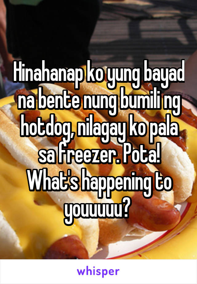 Hinahanap ko yung bayad na bente nung bumili ng hotdog, nilagay ko pala sa freezer. Pota! What's happening to youuuuu? 