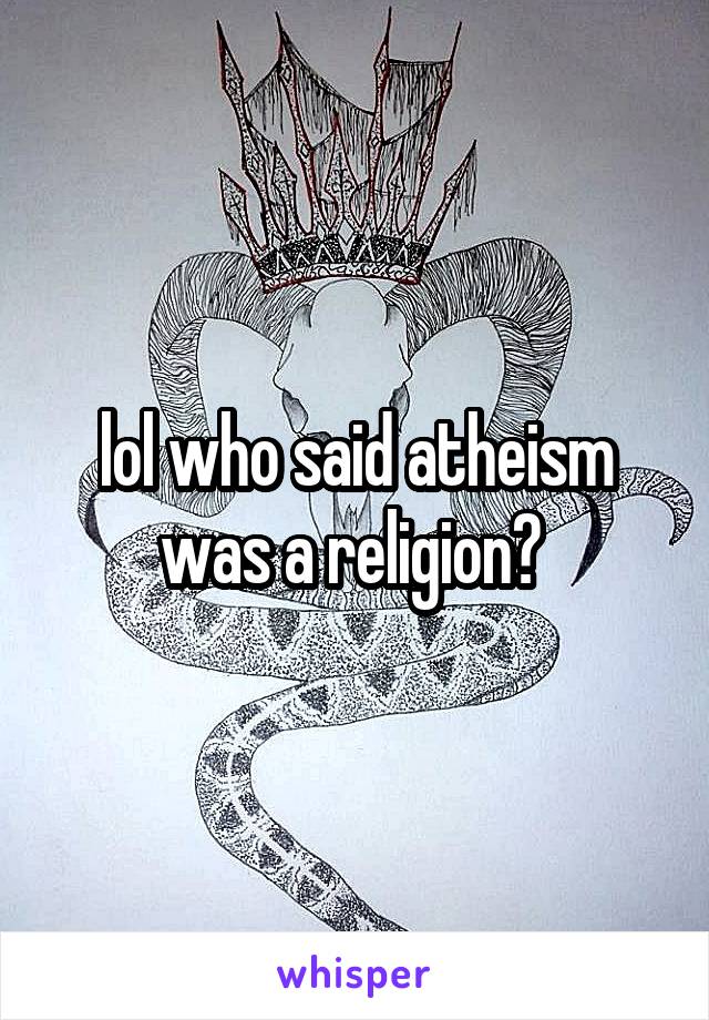 lol who said atheism was a religion? 