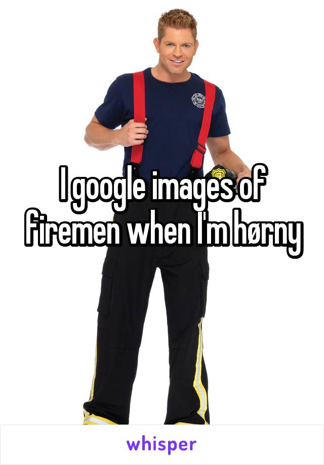 I google images of firemen when I'm hørny
