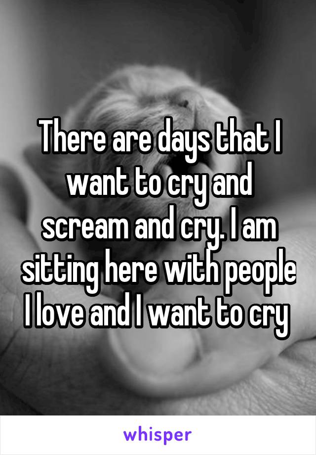 There are days that I want to cry and scream and cry. I am sitting here with people I love and I want to cry 