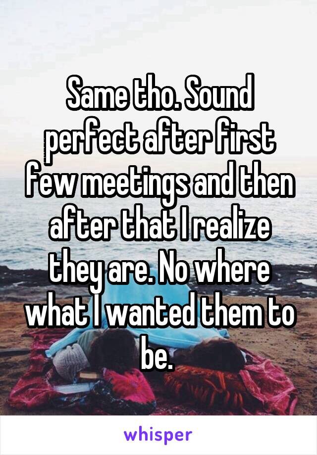 Same tho. Sound perfect after first few meetings and then after that I realize they are. No where what I wanted them to be. 