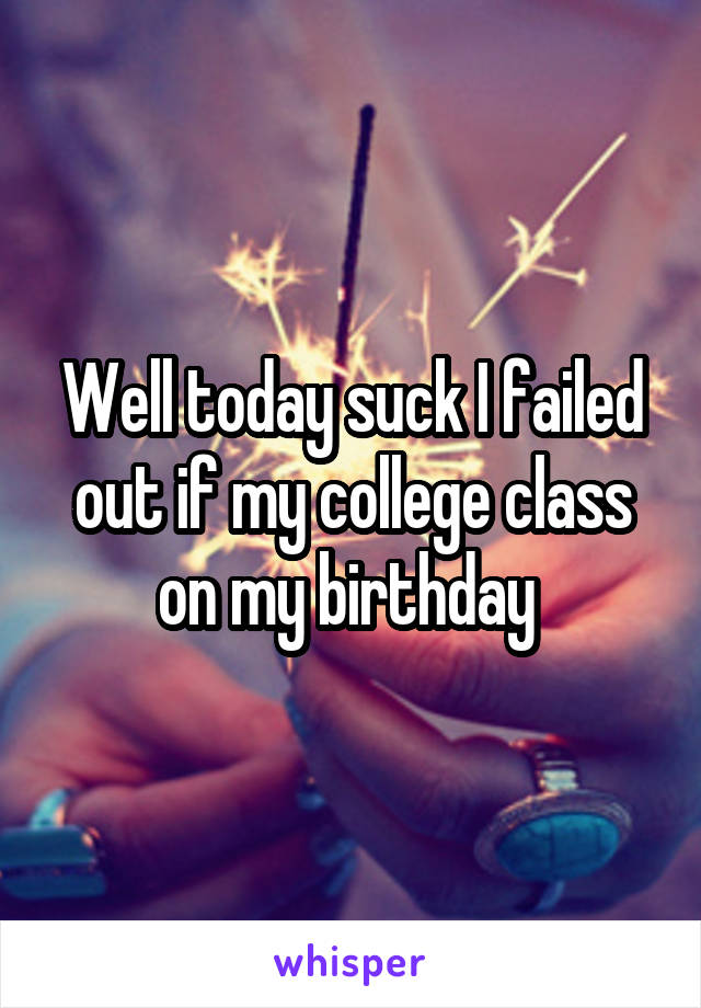 Well today suck I failed out if my college class on my birthday 