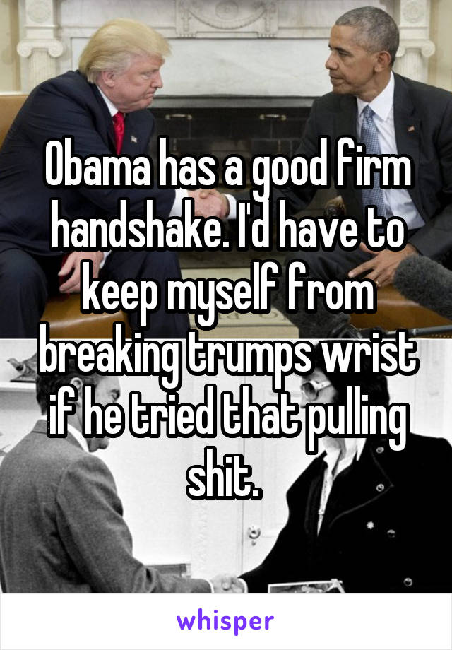 Obama has a good firm handshake. I'd have to keep myself from breaking trumps wrist if he tried that pulling shit. 