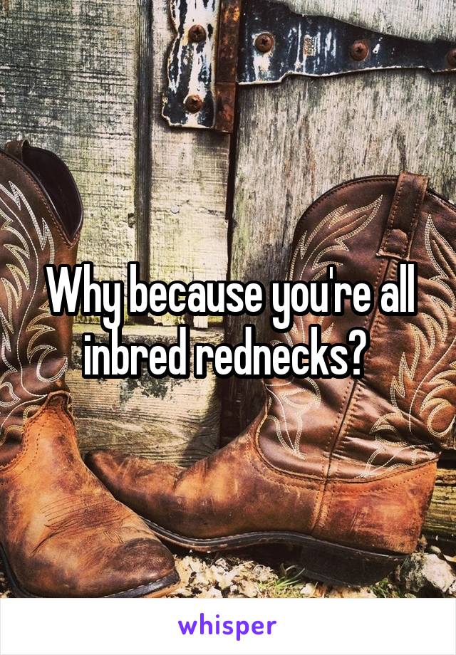 Why because you're all inbred rednecks? 