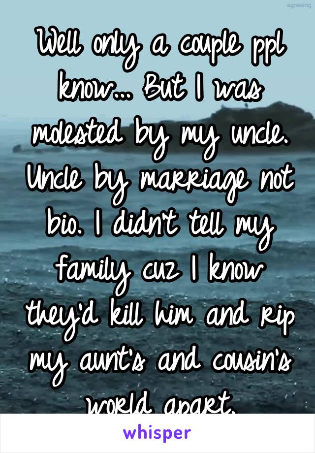 Well only a couple ppl know... But I was molested by my uncle. Uncle by marriage not bio. I didn't tell my family cuz I know they'd kill him and rip my aunt's and cousin's world apart.