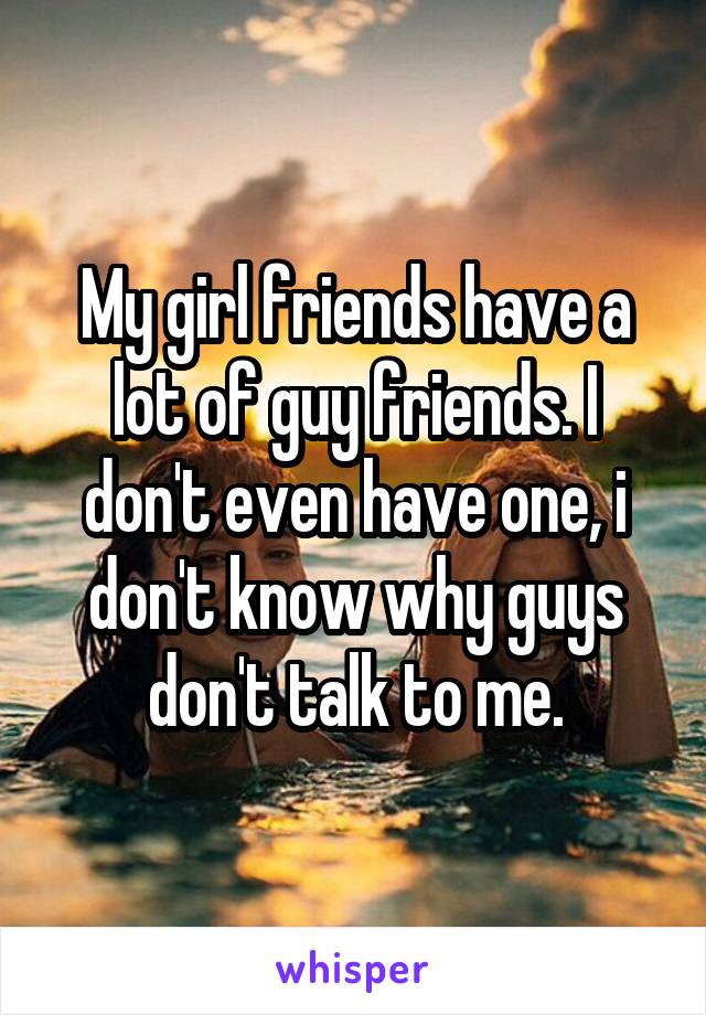 My girl friends have a lot of guy friends. I don't even have one, i don't know why guys don't talk to me.