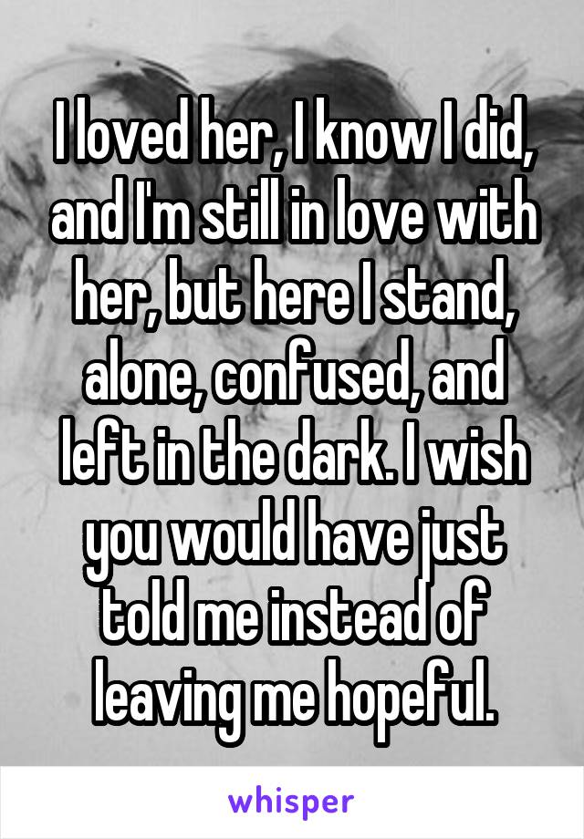 I loved her, I know I did, and I'm still in love with her, but here I stand, alone, confused, and left in the dark. I wish you would have just told me instead of leaving me hopeful.