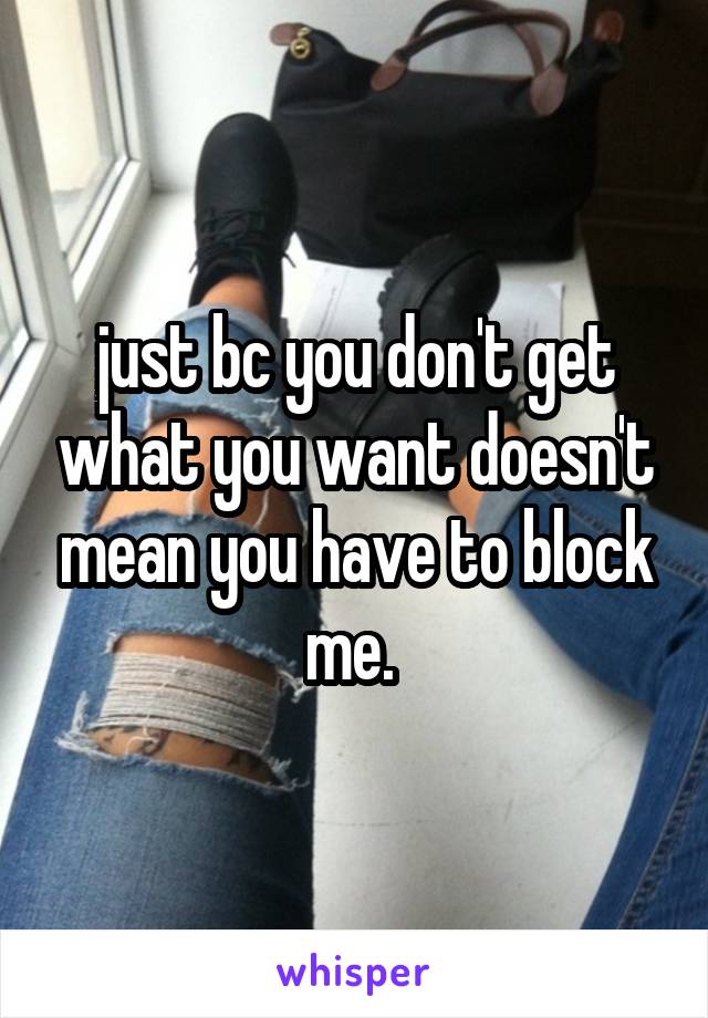 just bc you don't get what you want doesn't mean you have to block me. 