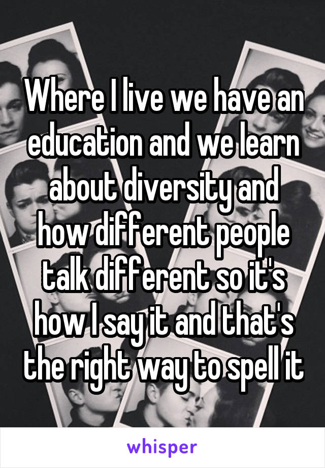 Where I live we have an education and we learn about diversity and how different people talk different so it's how I say it and that's the right way to spell it