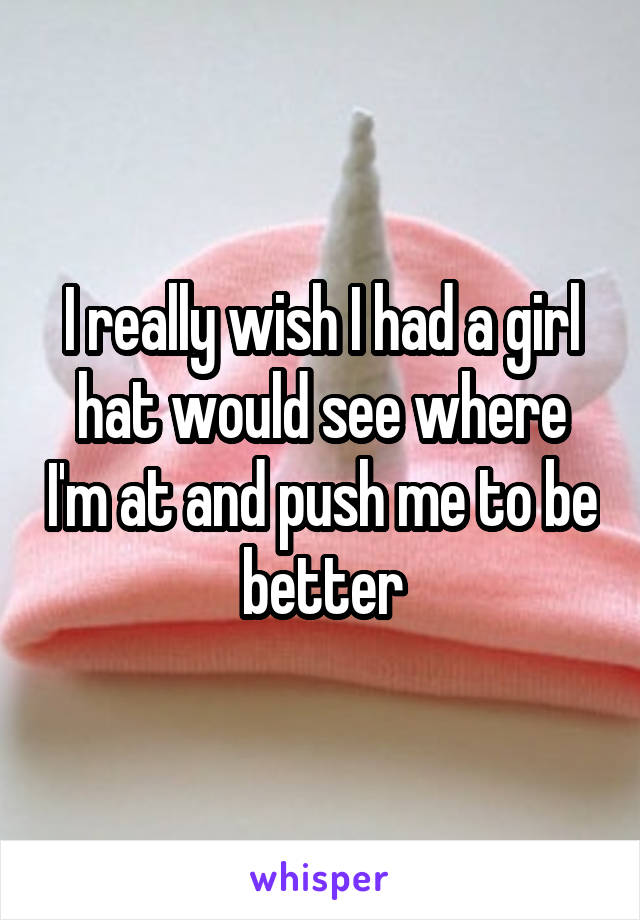 I really wish I had a girl hat would see where I'm at and push me to be better