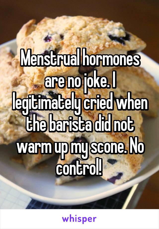 Menstrual hormones are no joke. I legitimately cried when the barista did not warm up my scone. No control! 