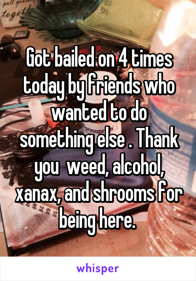 Got bailed on 4 times today by friends who wanted to do something else . Thank you  weed, alcohol, xanax, and shrooms for being here. 