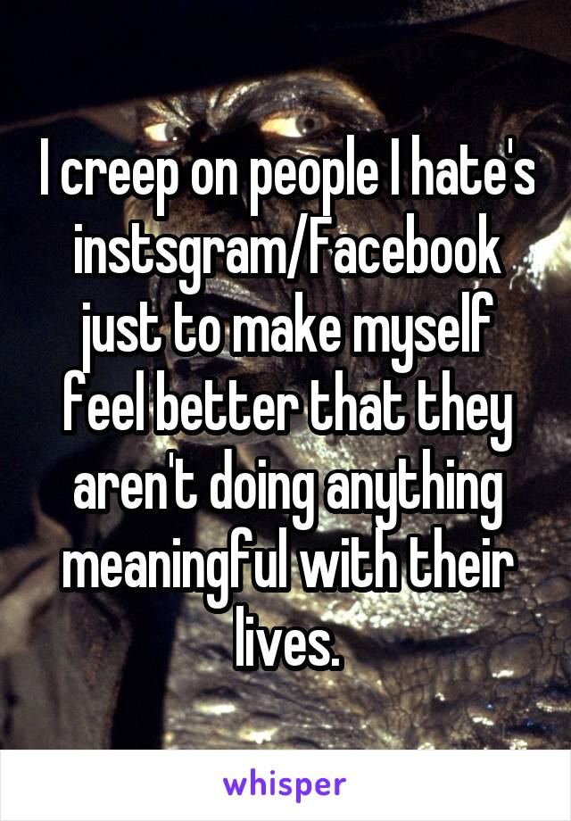 I creep on people I hate's instsgram/Facebook just to make myself feel better that they aren't doing anything meaningful with their lives.