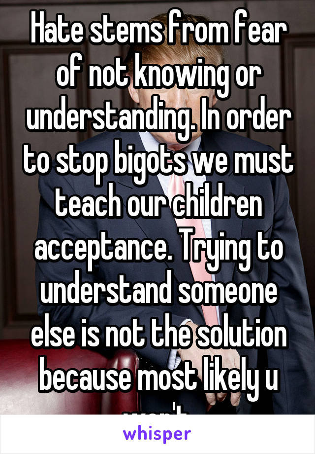 Hate stems from fear of not knowing or understanding. In order to stop bigots we must teach our children acceptance. Trying to understand someone else is not the solution because most likely u won't.