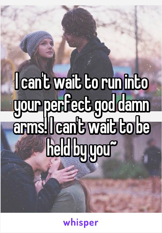 I can't wait to run into your perfect god damn arms! I can't wait to be held by you~