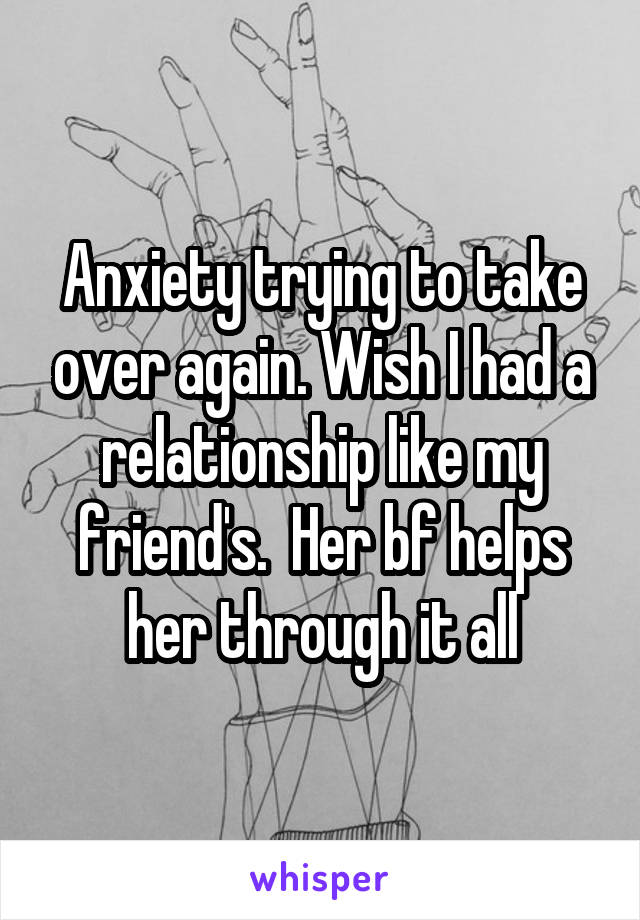 Anxiety trying to take over again. Wish I had a relationship like my friend's.  Her bf helps her through it all