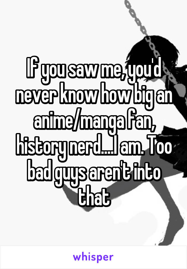 If you saw me, you'd never know how big an anime/manga fan, history nerd....I am. Too bad guys aren't into that