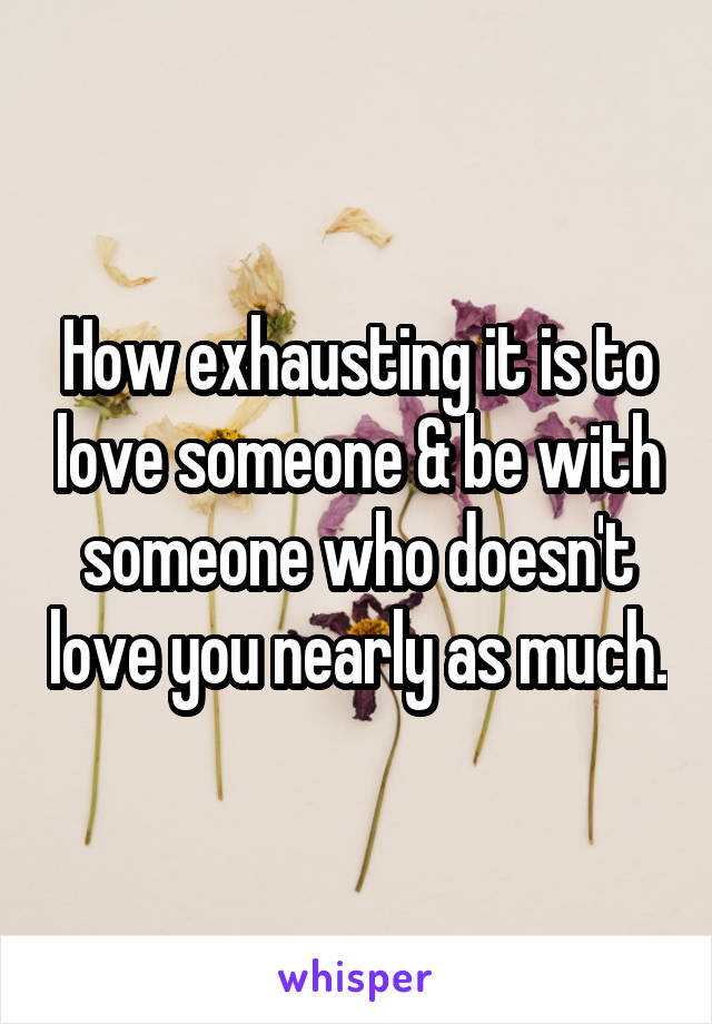 How exhausting it is to love someone & be with someone who doesn't love you nearly as much.