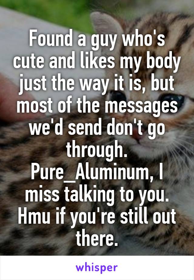 Found a guy who's cute and likes my body just the way it is, but most of the messages we'd send don't go through. Pure_Aluminum, I miss talking to you. Hmu if you're still out there.