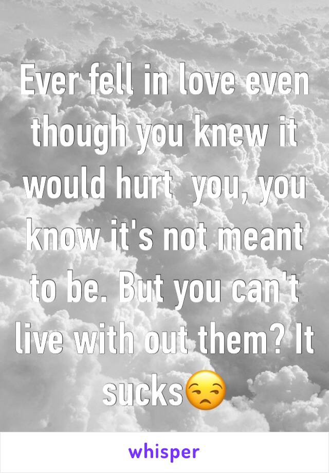 Ever fell in love even though you knew it would hurt  you, you know it's not meant to be. But you can't live with out them? It sucks😒