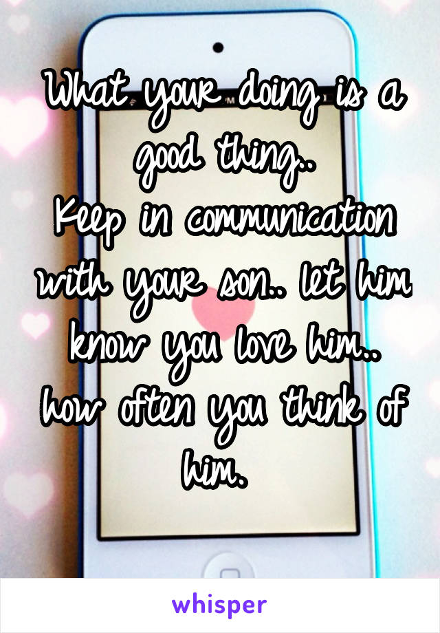 What your doing is a good thing..
Keep in communication with your son.. let him know you love him.. how often you think of him. 
