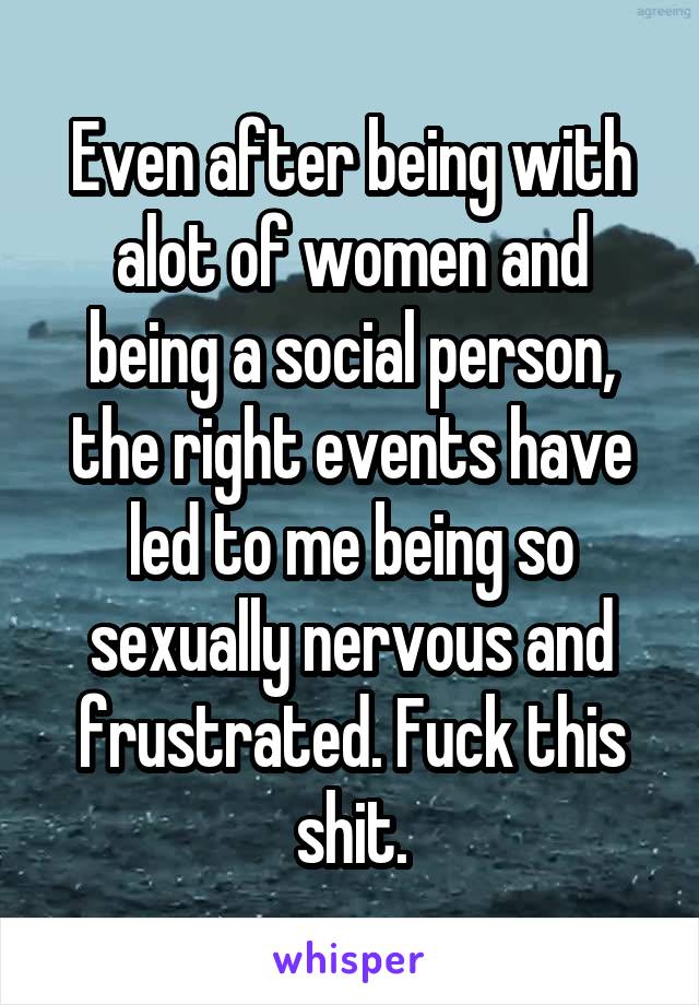 Even after being with alot of women and being a social person, the right events have led to me being so sexually nervous and frustrated. Fuck this shit.