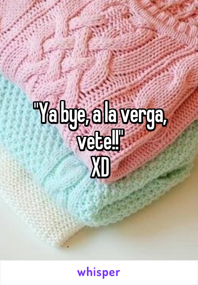 "Ya bye, a la verga, vete!!"
XD