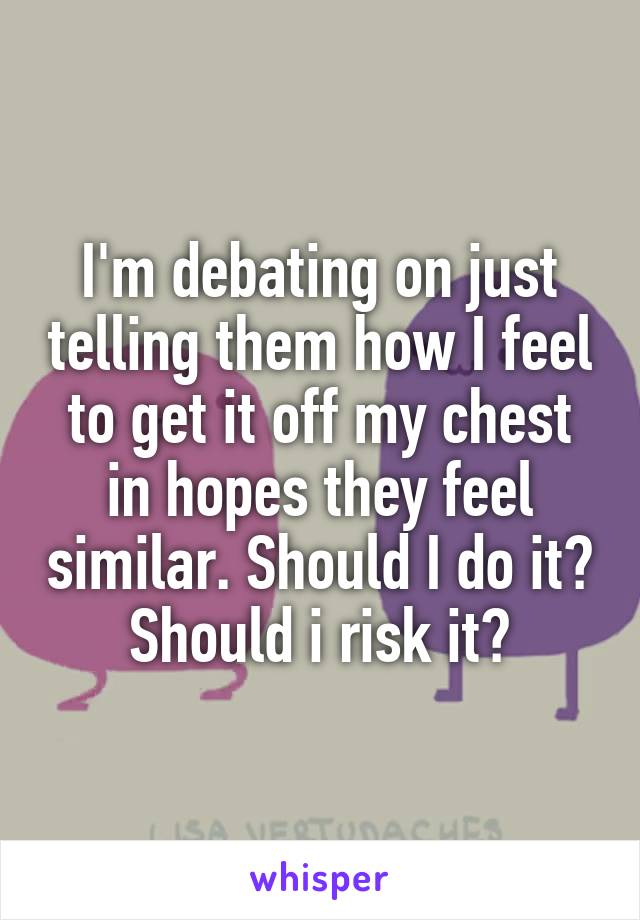 I'm debating on just telling them how I feel to get it off my chest in hopes they feel similar. Should I do it? Should i risk it?