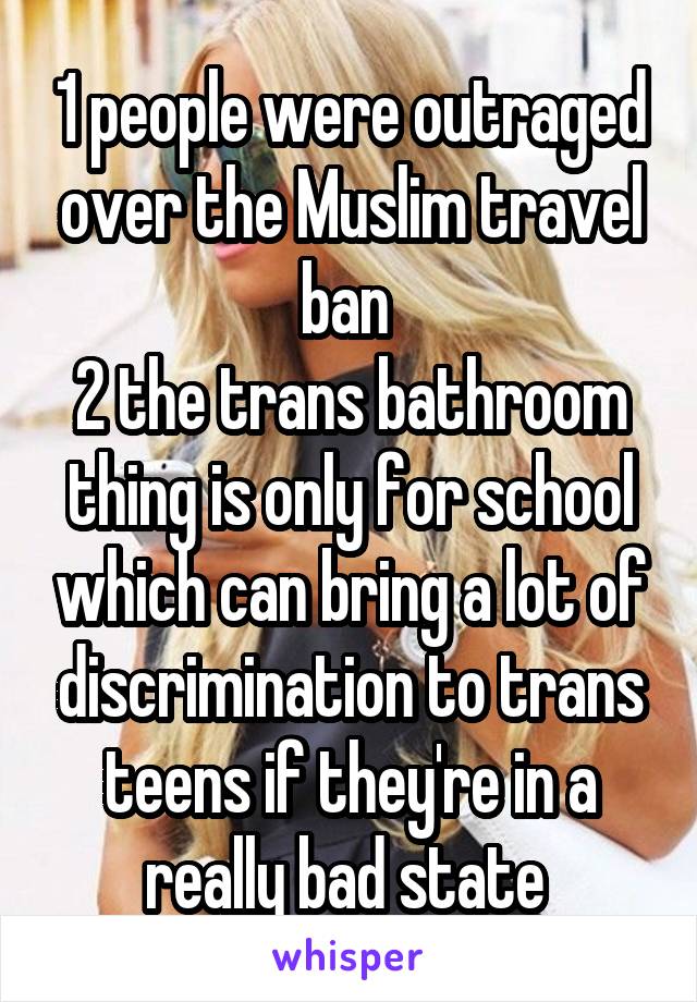 1 people were outraged over the Muslim travel ban 
2 the trans bathroom thing is only for school which can bring a lot of discrimination to trans teens if they're in a really bad state 