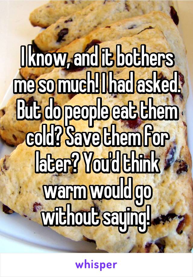 I know, and it bothers me so much! I had asked. But do people eat them cold? Save them for later? You'd think warm would go without saying! 