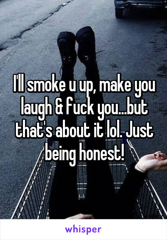 I'll smoke u up, make you laugh & fuck you...but that's about it lol. Just being honest!