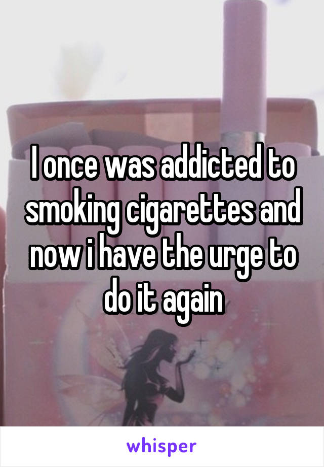 I once was addicted to smoking cigarettes and now i have the urge to do it again