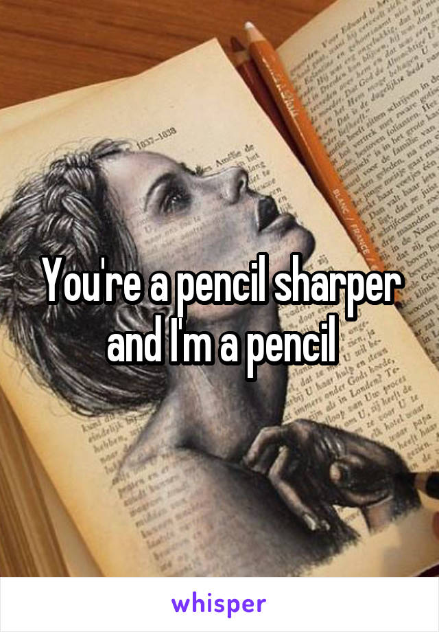 You're a pencil sharper and I'm a pencil