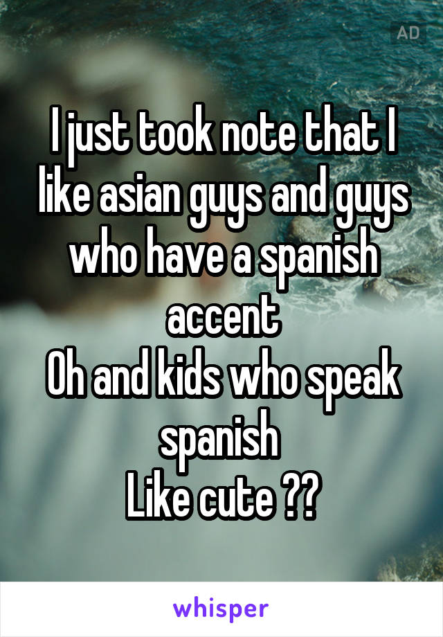 I just took note that I like asian guys and guys who have a spanish accent
Oh and kids who speak spanish 
Like cute 😊❤