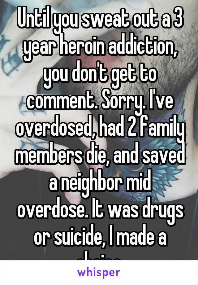 Until you sweat out a 3 year heroin addiction, you don't get to comment. Sorry. I've overdosed, had 2 family members die, and saved a neighbor mid overdose. It was drugs or suicide, I made a choice.