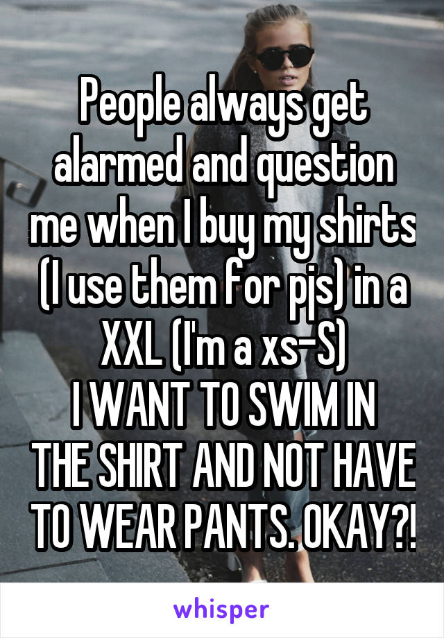 People always get alarmed and question me when I buy my shirts (I use them for pjs) in a XXL (I'm a xs-S)
I WANT TO SWIM IN THE SHIRT AND NOT HAVE TO WEAR PANTS. OKAY?!