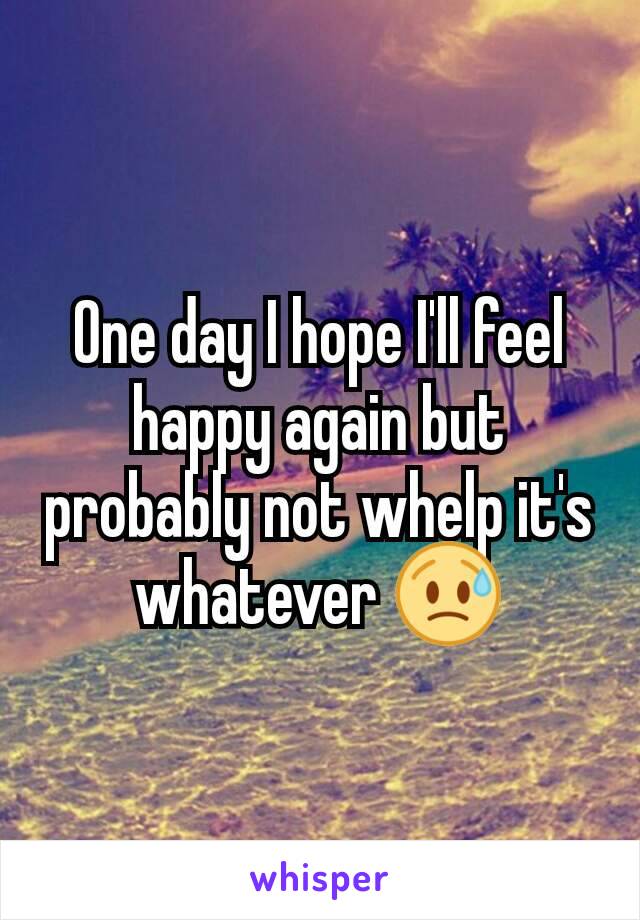 One day I hope I'll feel happy again but probably not whelp it's whatever 😥